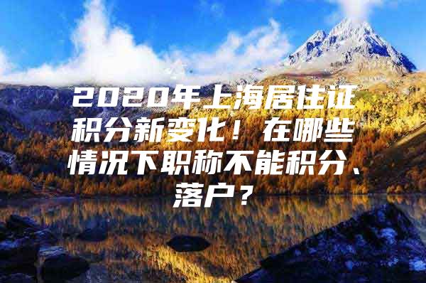 2020年上海居住证积分新变化！在哪些情况下职称不能积分、落户？