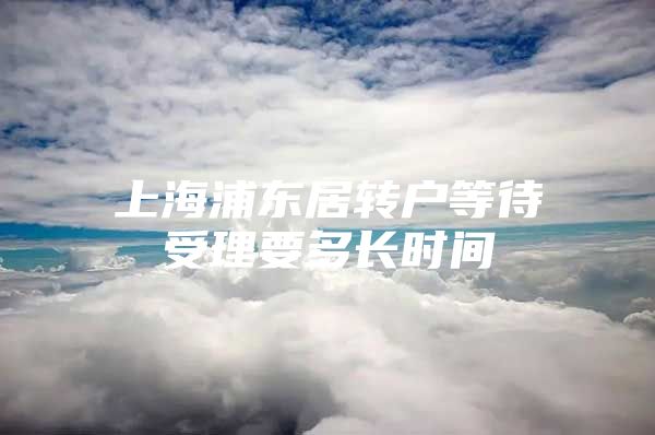 上海浦东居转户等待受理要多长时间