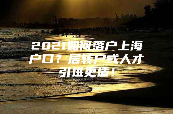 2021如何落户上海户口？居转户或人才引进更适！