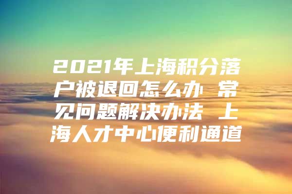 2021年上海积分落户被退回怎么办 常见问题解决办法 上海人才中心便利通道