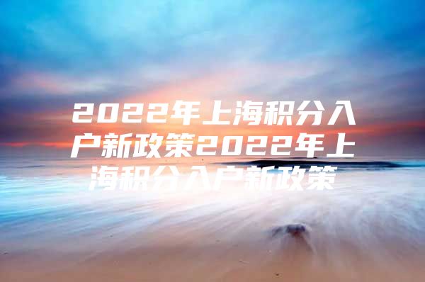 2022年上海积分入户新政策2022年上海积分入户新政策