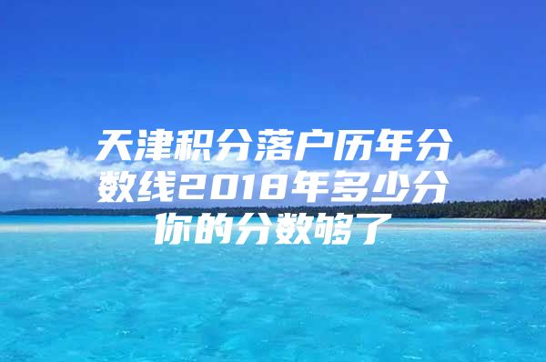 天津积分落户历年分数线2018年多少分你的分数够了