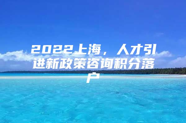 2022上海，人才引进新政策咨询积分落户