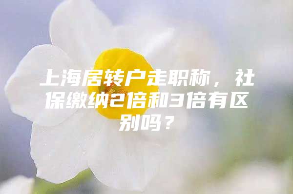 上海居转户走职称，社保缴纳2倍和3倍有区别吗？