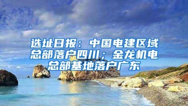 选址日报：中国电建区域总部落户四川；金龙机电总部基地落户广东