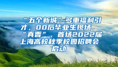 “五个新城”多重福利引才，00后毕业生现场“真香”，首场2022届上海高校秋季校园招聘会启动