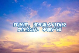 在深圳，这5类人可以免费坐公交！不限户籍