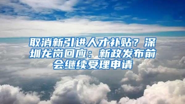 取消新引进人才补贴？深圳龙岗回应：新政发布前会继续受理申请