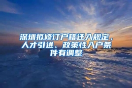 深圳拟修订户籍迁入规定，人才引进、政策性入户条件有调整