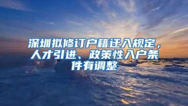 深圳拟修订户籍迁入规定，人才引进、政策性入户条件有调整