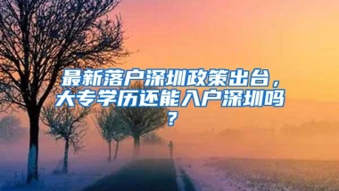 最新落户深圳政策出台，大专学历还能入户深圳吗？