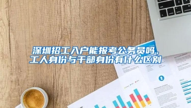 深圳招工入户能报考公务员吗，工人身份与干部身份有什么区别