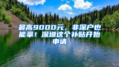 最高9000元，非深户也能拿！深圳这个补贴开始申请