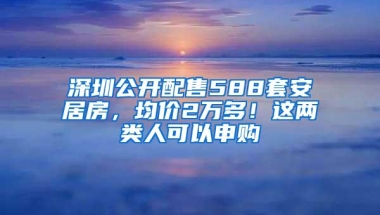 深圳公开配售588套安居房，均价2万多！这两类人可以申购