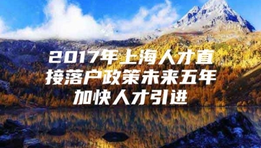 2017年上海人才直接落户政策未来五年加快人才引进