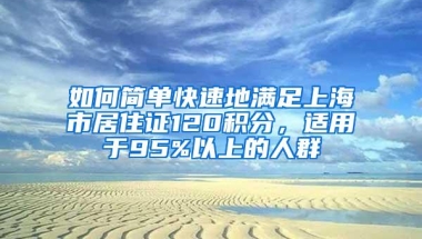 如何简单快速地满足上海市居住证120积分，适用于95%以上的人群