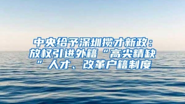 中央给予深圳揽才新政：放权引进外籍“高尖精缺”人才、改革户籍制度