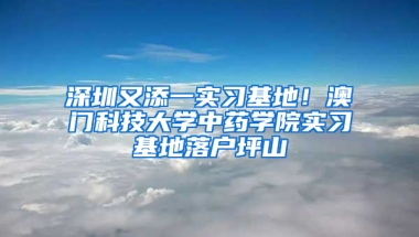 深圳又添一实习基地！澳门科技大学中药学院实习基地落户坪山