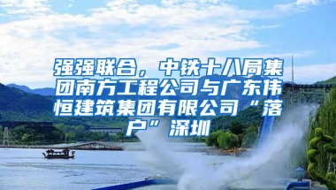 强强联合，中铁十八局集团南方工程公司与广东伟恒建筑集团有限公司“落户”深圳