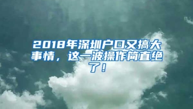 2018年深圳户口又搞大事情，这一波操作简直绝了！