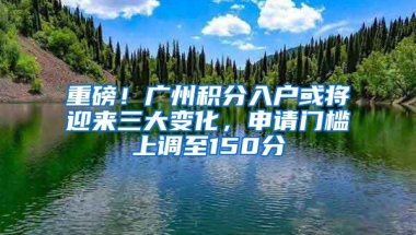 重磅！广州积分入户或将迎来三大变化，申请门槛上调至150分