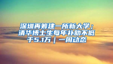 深圳再筹建一所新大学；清华博士生每年补助不低于5.1万｜一周动态