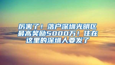 厉害了！落户深圳光明区最高奖励5000万！住在这里的深圳人要发了