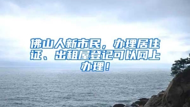 佛山人新市民，办理居住证、出租屋登记可以网上办理！