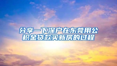 分享一下深户在东莞用公积金贷款买新房的过程