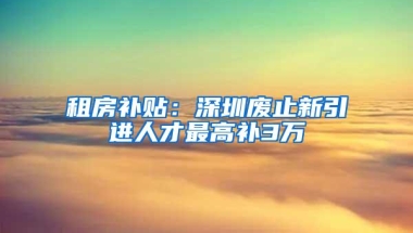 租房补贴：深圳废止新引进人才最高补3万