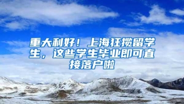 重大利好！上海狂揽留学生，这些学生毕业即可直接落户啦