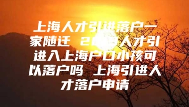 上海人才引进落户一家随迁 2019人才引进入上海户口小孩可以落户吗 上海引进人才落户申请