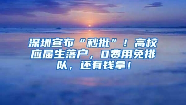 深圳宣布“秒批”！高校应届生落户，0费用免排队，还有钱拿！