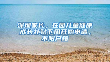 深圳家长，在园儿童健康成长补贴下周开始申请，不限户籍