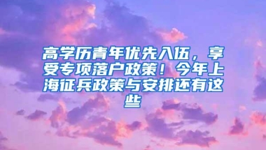 高学历青年优先入伍，享受专项落户政策！今年上海征兵政策与安排还有这些