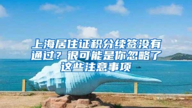 上海居住证积分续签没有通过？很可能是你忽略了这些注意事项