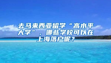 去马来西亚留学“高水平大学”，哪些学校可以在上海落户呢？