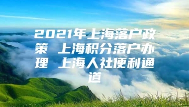 2021年上海落户政策 上海积分落户办理 上海人社便利通道