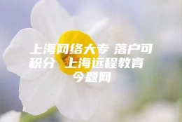 上海网络大专　落户可积分 上海远程教育 今题网