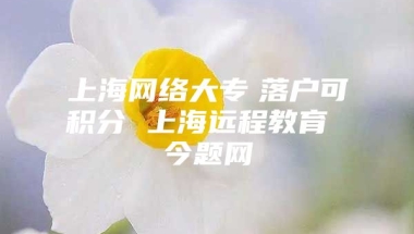 上海网络大专　落户可积分 上海远程教育 今题网