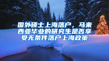 国外硕士上海落户，马来西亚毕业的研究生是否享受无条件落户上海政策