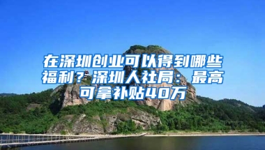 在深圳创业可以得到哪些福利？深圳人社局：最高可拿补贴40万