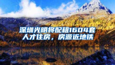 深圳光明将配租1604套人才住房，房源近地铁