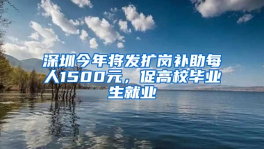 深圳今年将发扩岗补助每人1500元，促高校毕业生就业