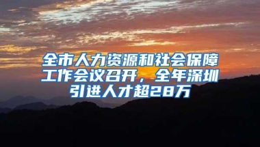 全市人力资源和社会保障工作会议召开，全年深圳引进人才超28万