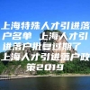 上海特殊人才引进落户名单 上海人才引进落户批复过期了 上海人才引进落户政策2019