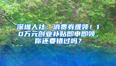 深圳人社：消费券难领！10万元创业补贴即申即领，你还要错过吗？