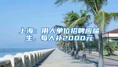 上海：用人单位招聘应届生，每人补2000元