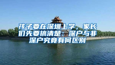 孩子要在深圳上学，家长们先要搞清楚：深户与非深户究竟有何区别