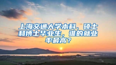 上海交通大学本科、硕士和博士毕业生，谁的就业率最高？